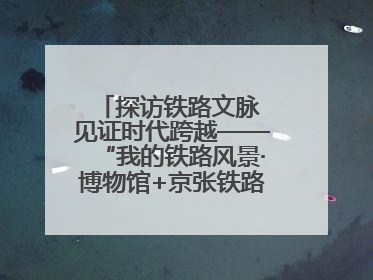 探访铁路文脉 见证时代跨越——“我的铁路风景·博物馆+京张铁路文化之旅”活动在京启动