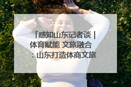 感知山东记者谈｜体育赋能 文旅融合：山东打造体商文旅融合发展新格局