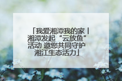 我爱湘潭我的家丨湘潭发起“云放鱼”活动 邀您共同守护湘江生态活力