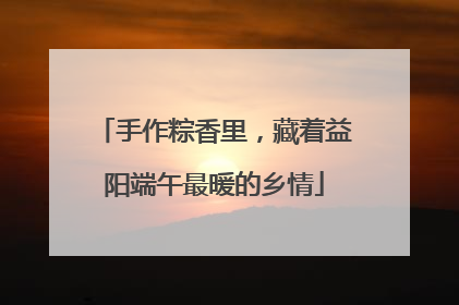 手作粽香里，藏着益阳端午最暖的乡情