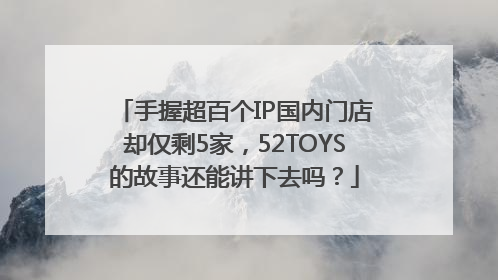 手握超百个IP国内门店却仅剩5家，52TOYS的故事还能讲下去吗？