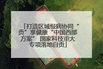 打造区域慢病协同“贡”享健康“中国西部方案” 国家科技重大专项落地自贡