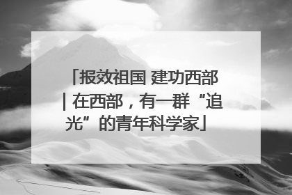 报效祖国 建功西部｜在西部，有一群“追光”的青年科学家