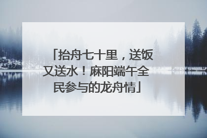 抬舟七十里，送饭又送水！麻阳端午全民参与的龙舟情