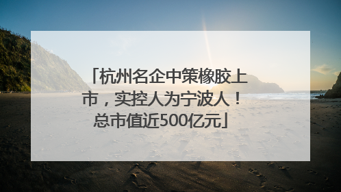 杭州名企中策橡胶上市，实控人为宁波人！总市值近500亿元