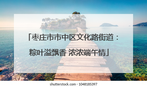 枣庄市市中区文化路街道：粽叶溢飘香 浓浓端午情