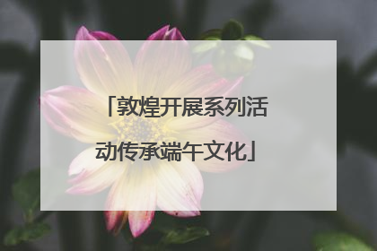 敦煌开展系列活动传承端午文化