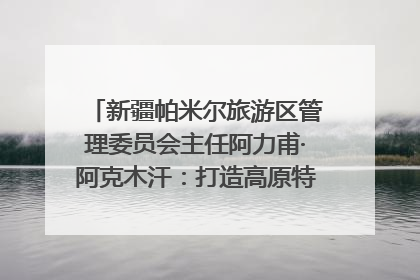 新疆帕米尔旅游区管理委员会主任阿力甫·阿克木汗：打造高原特色文旅品牌 推动县域旅游高质量发展｜第七届全国县域旅游研究成果发布系列活动