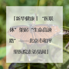 新华健康丨“医联体”架起“生命高速路”——北京市和平里医院走访见闻
