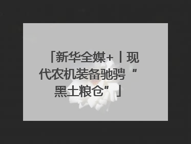 新华全媒+丨现代农机装备驰骋“黑土粮仓”