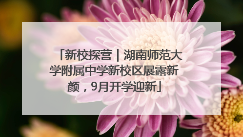 新校探营｜湖南师范大学附属中学新校区展露新颜，9月开学迎新