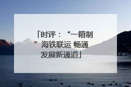 时评：“一箱制”海铁联运 畅通发展新通道