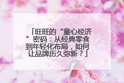 旺旺的“童心经济”密码：从经典零食到年轻化布局，如何让品牌历久弥新？