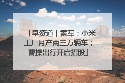 早资道｜雷军：小米工厂月产两三万辆车；曹操出行开启招股