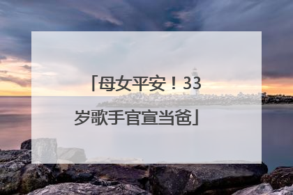 母女平安！33岁歌手官宣当爸