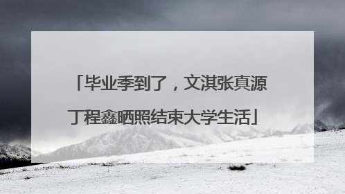 毕业季到了，文淇张真源丁程鑫晒照结束大学生活