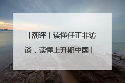 潮评丨读懂任正非访谈，读懂上升期中国