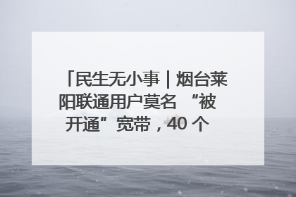 民生无小事｜烟台莱阳联通用户莫名 “被开通”宽带，40 个月扣费无人知