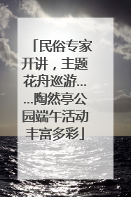民俗专家开讲，主题花舟巡游……陶然亭公园端午活动丰富多彩