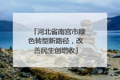 河北省南宫市绿色转型新路径，改善民生创增收