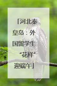 河北秦皇岛：外国留学生“花样”迎端午