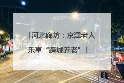 河北廊坊：京津老人乐享“跨城养老”