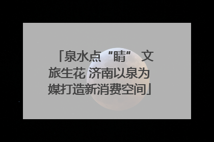 泉水点“睛” 文旅生花 济南以泉为媒打造新消费空间