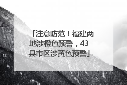 注意防范！福建两地涉橙色预警，43县市区涉黄色预警
