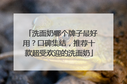 洗面奶哪个牌子最好用？口碑集结，推荐十款超受欢迎的洗面奶