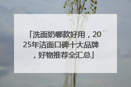 洗面奶哪款好用，2025年洁面口碑十大品牌，好物推荐全汇总