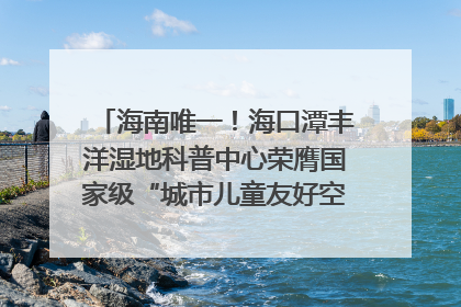 海南唯一！海口潭丰洋湿地科普中心荣膺国家级“城市儿童友好空间建设园区”称号