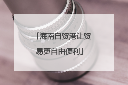 海南自贸港让贸易更自由便利