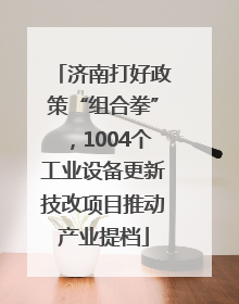 济南打好政策“组合拳”，1004个工业设备更新技改项目推动产业提档