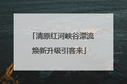 清原红河峡谷漂流焕新升级引客来