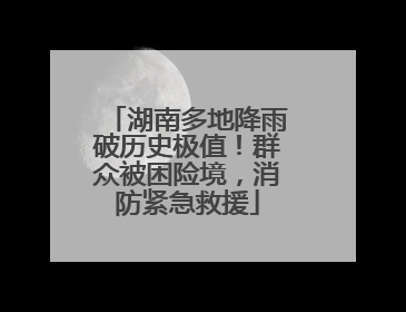 湖南多地降雨破历史极值！群众被困险境，消防紧急救援