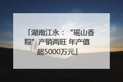 湖南江永：“瑶山香粽”产销两旺 年产值超5000万元