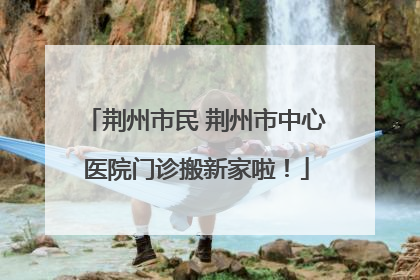 荆州市民 荆州市中心医院门诊搬新家啦！