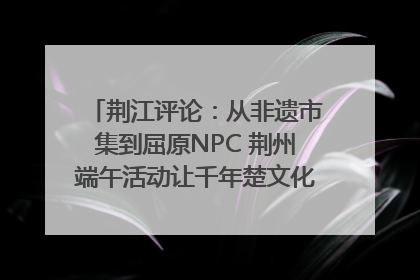荆江评论：从非遗市集到屈原NPC 荆州端午活动让千年楚文化“破圈”生长