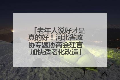 老年人说好才是真的好！河北省政协专题协商会建言加快适老化改造
