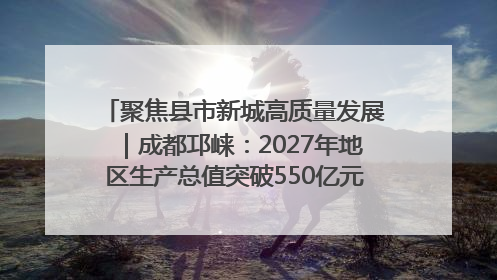 聚焦县市新城高质量发展｜成都邛崃：2027年地区生产总值突破550亿元、建成五百亿级园区