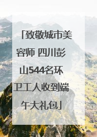 致敬城市美容师 四川彭山544名环卫工人收到端午大礼包