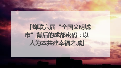 蝉联六届“全国文明城市”背后的成都密码：以人为本共建幸福之城