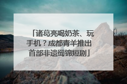 诸葛亮喝奶茶、玩手机？成都青羊推出首部非遗蜀锦短剧