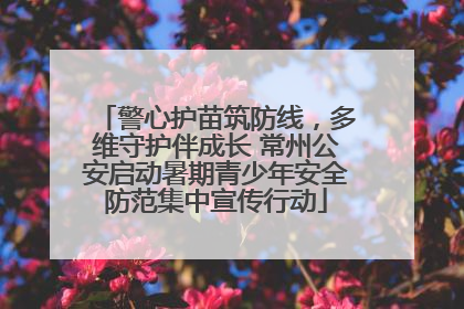 警心护苗筑防线，多维守护伴成长 常州公安启动暑期青少年安全防范集中宣传行动