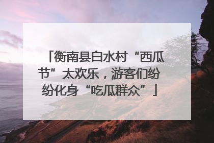 衡南县白水村“西瓜节”太欢乐，游客们纷纷化身“吃瓜群众”