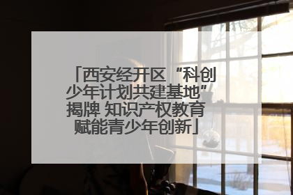 西安经开区“科创少年计划共建基地”揭牌 知识产权教育赋能青少年创新