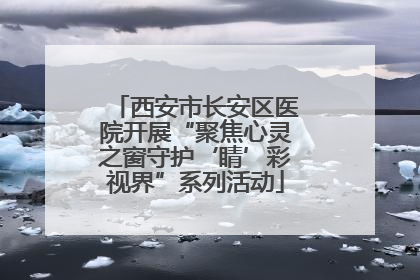 西安市长安区医院开展“聚焦心灵之窗守护‘睛’彩视界”系列活动