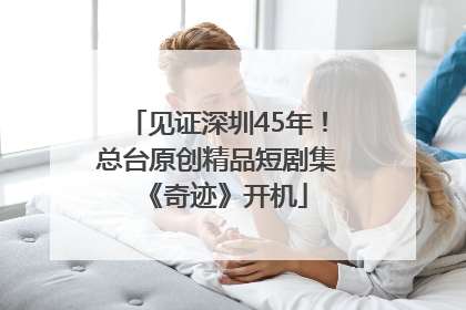 见证深圳45年！总台原创精品短剧集《奇迹》开机
