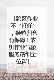 跨区作业不“打烊”，颗粒归仓有保障！农机作业气象服务精细至位置
