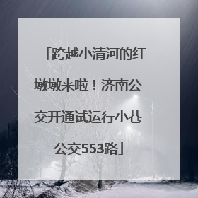 跨越小清河的红墩墩来啦！济南公交开通试运行小巷公交553路